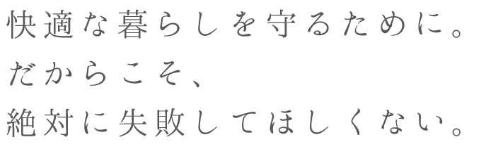 快適な暮らしを守るために。だからこそ、絶対に失敗してほしくない。