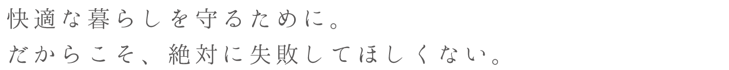 快適な暮らしを守るために。だからこそ、絶対に失敗してほしくない。